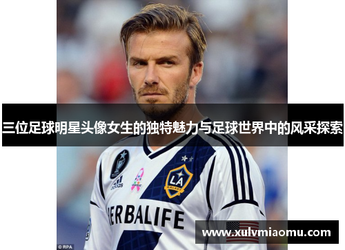 三位足球明星头像女生的独特魅力与足球世界中的风采探索