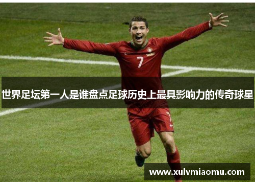 世界足坛第一人是谁盘点足球历史上最具影响力的传奇球星