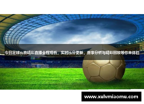 今日足球比赛精彩直播全程观看，实时比分更新，赛事分析与精彩回放等你来体验