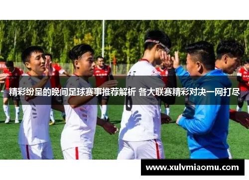精彩纷呈的晚间足球赛事推荐解析 各大联赛精彩对决一网打尽