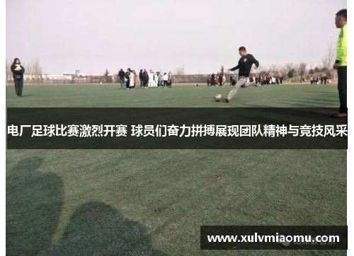 电厂足球比赛激烈开赛 球员们奋力拼搏展现团队精神与竞技风采