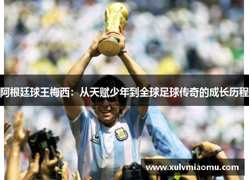 阿根廷球王梅西：从天赋少年到全球足球传奇的成长历程