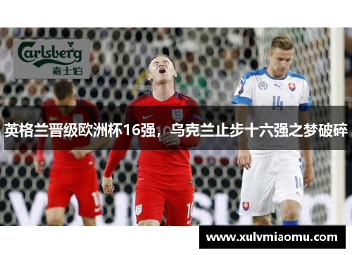 英格兰晋级欧洲杯16强，乌克兰止步十六强之梦破碎